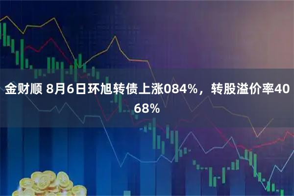 金财顺 8月6日环旭转债上涨084%，转股溢价率4068%