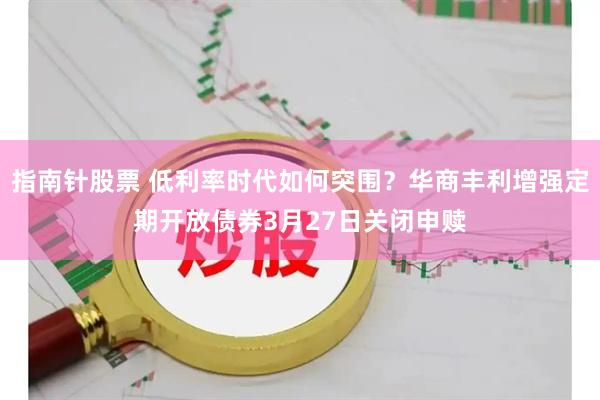 指南针股票 低利率时代如何突围?华商丰利增强定期开放债券3月27日关闭申赎