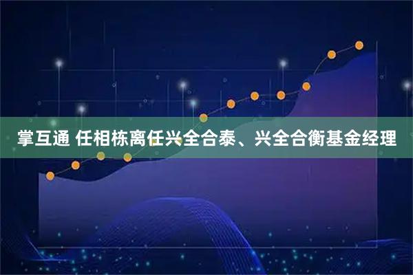 掌互通 任相栋离任兴全合泰、兴全合衡基金经理