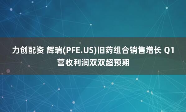 力创配资 辉瑞(PFE.US)旧药组合销售增长 Q1营收利润双双超预期
