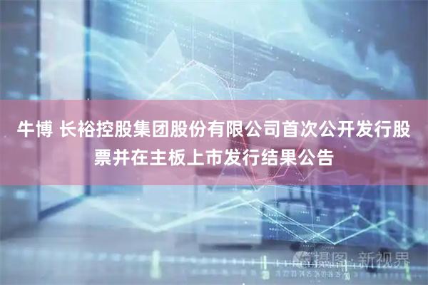 牛博 长裕控股集团股份有限公司首次公开发行股票并在主板上市发行结果公告