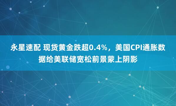 永星速配 现货黄金跌超0.4%，美国CPI通胀数据给美联储宽松前景蒙上阴影