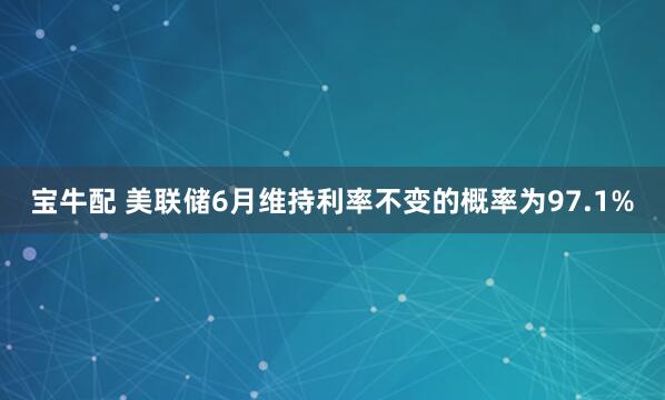 宝牛配 美联储6月维持利率不变的概率为97.1%