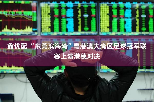 鑫优配 “东莞滨海湾”粤港澳大湾区足球冠军联赛上演港穗对决