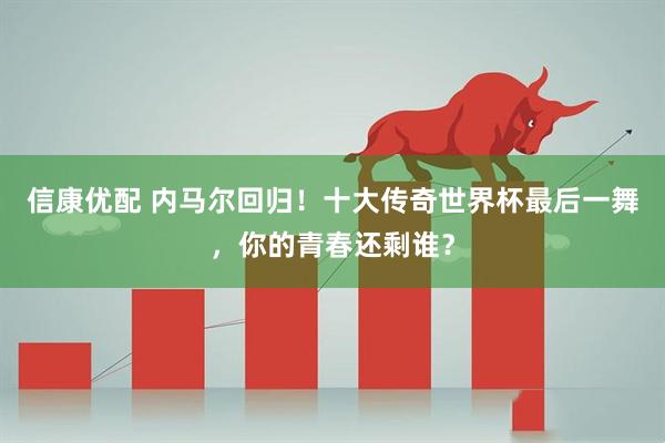 信康优配 内马尔回归！十大传奇世界杯最后一舞，你的青春还剩谁？