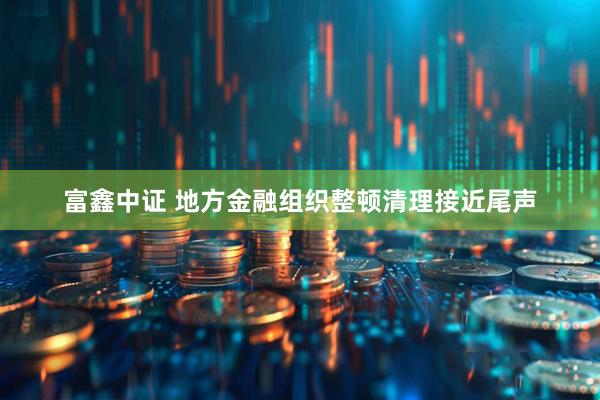 富鑫中证 地方金融组织整顿清理接近尾声
