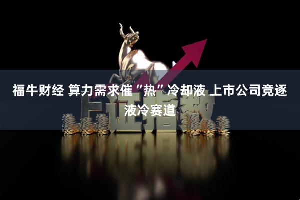 福牛财经 算力需求催“热”冷却液 上市公司竞逐液冷赛道