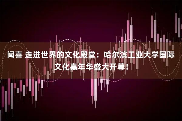 闻喜 走进世界的文化殿堂：哈尔滨工业大学国际文化嘉年华盛大开幕！