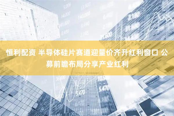 恒利配资 半导体硅片赛道迎量价齐升红利窗口 公募前瞻布局分享产业红利