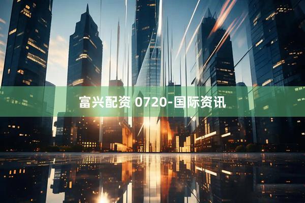 富兴配资 0720-国际资讯