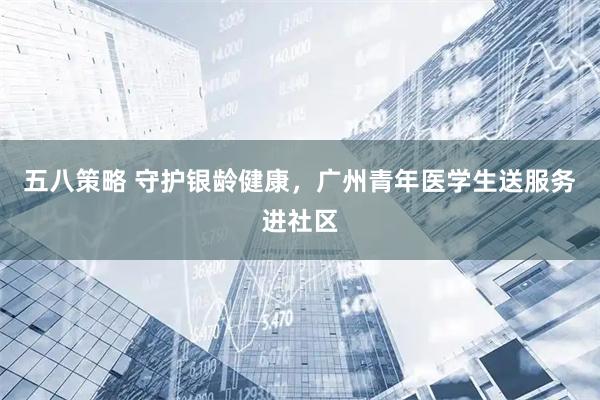 五八策略 守护银龄健康，广州青年医学生送服务进社区