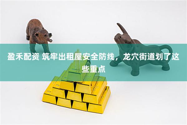 盈禾配资 筑牢出租屋安全防线，龙穴街道划了这些重点
